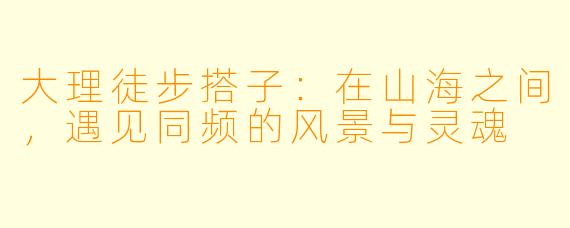 大理徒步搭子:在山海之间,遇见同频的风景与灵魂
