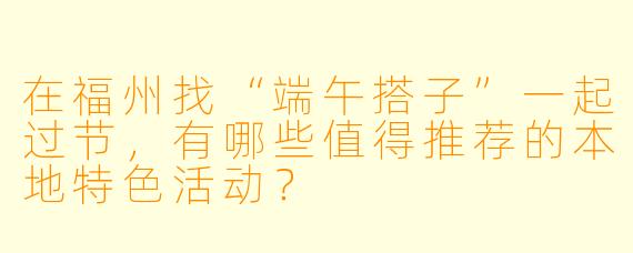 在福州找“端午搭子”一起过节,有哪些值得推荐的本地特色活动?
