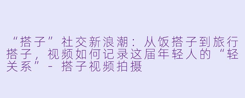 “搭子”社交新浪潮：从饭搭子到旅行搭子，视频如何记录这届年轻人的“轻关系”-搭子视频拍摄