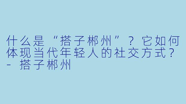 什么是“搭子郴州”？它如何体现当代年轻人的社交方式？-搭子郴州