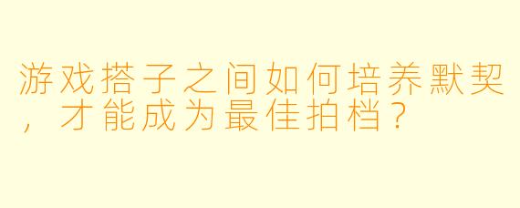 游戏搭子之间如何培养默契，才能成为最佳拍档？