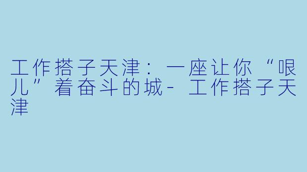 工作搭子天津：一座让你“哏儿”着奋斗的城-工作搭子天津