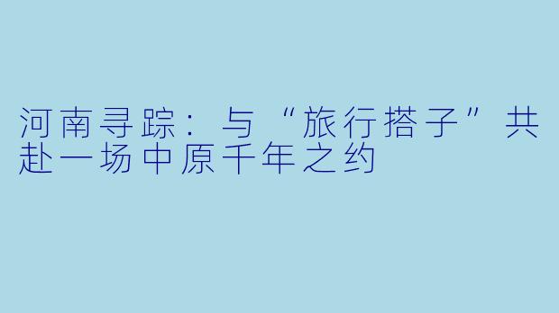 河南寻踪:与“旅行搭子”共赴一场中原千年之约