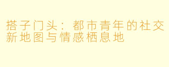 搭子门头：都市青年的社交新地图与情感栖息地