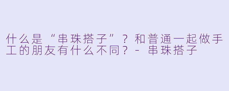 什么是“串珠搭子”？和普通一起做手工的朋友有什么不同？-串珠搭子