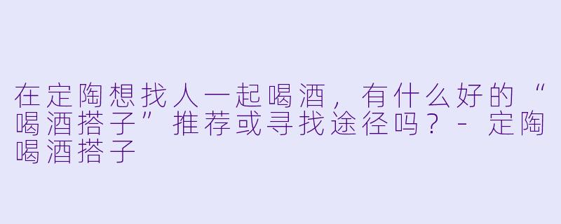 在定陶想找人一起喝酒，有什么好的“喝酒搭子”推荐或寻找途径吗？-定陶喝酒搭子