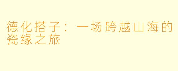 德化搭子:一场跨越山海的瓷缘之旅