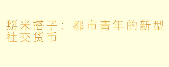 掰米搭子：都市青年的新型社交货币