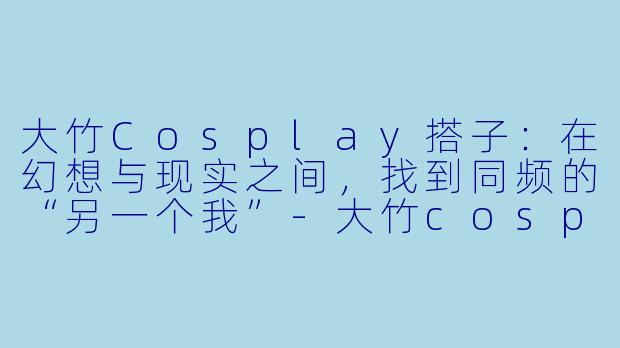 大竹Cosplay搭子:在幻想与现实之间,找到同频的“另一个我”-大竹cosplay搭子