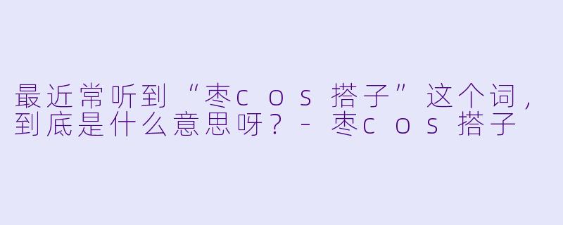 最近常听到“枣cos搭子”这个词,到底是什么意思呀?-枣cos搭子