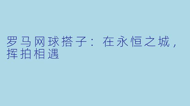 罗马网球搭子：在永恒之城，挥拍相遇