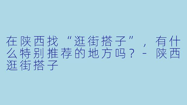 在陕西找“逛街搭子”,有什么特别推荐的地方吗?-陕西逛街搭子