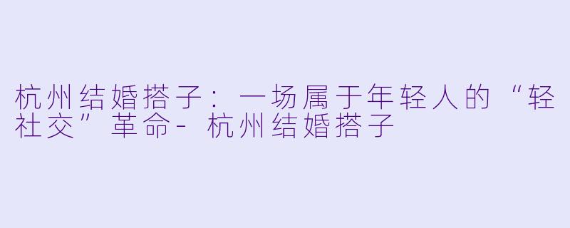 杭州结婚搭子：一场属于年轻人的“轻社交”革命-杭州结婚搭子