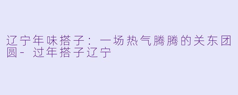 辽宁年味搭子:一场热气腾腾的关东团圆-过年搭子辽宁