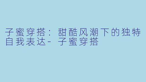 子蜜穿搭：甜酷风潮下的独特自我表达-子蜜穿搭