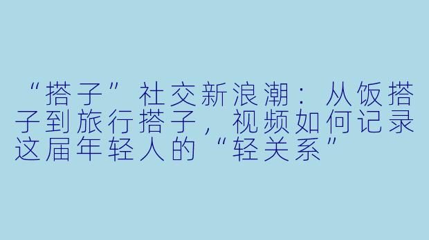 “搭子”社交新浪潮：从饭搭子到旅行搭子，视频如何记录这届年轻人的“轻关系”