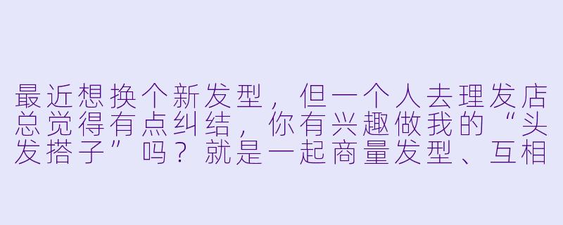 最近想换个新发型，但一个人去理发店总觉得有点纠结，你有兴趣做我的“头发搭子”吗？就是一起商量发型、互相参考，顺便在染烫时帮忙看效果的那种！-做头发搭子