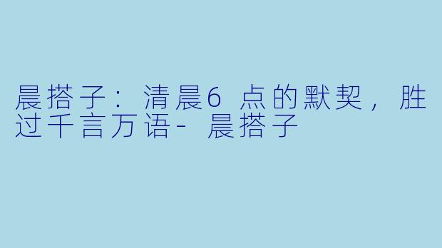 晨搭子：清晨6点的默契，胜过千言万语-晨搭子