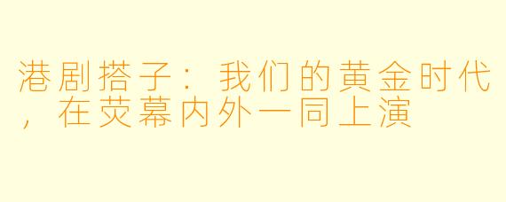 港剧搭子：我们的黄金时代，在荧幕内外一同上演
