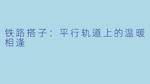 铁路搭子:平行轨道上的温暖相逢