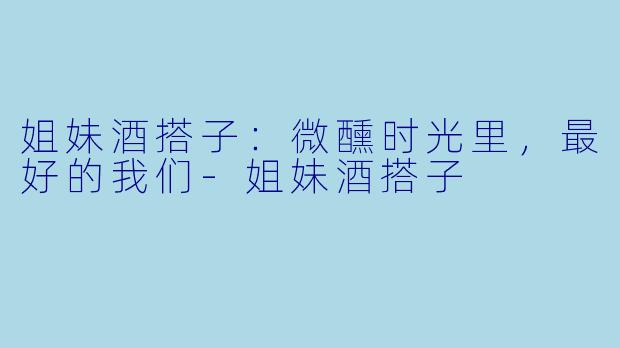 姐妹酒搭子:微醺时光里,最好的我们-姐妹酒搭子