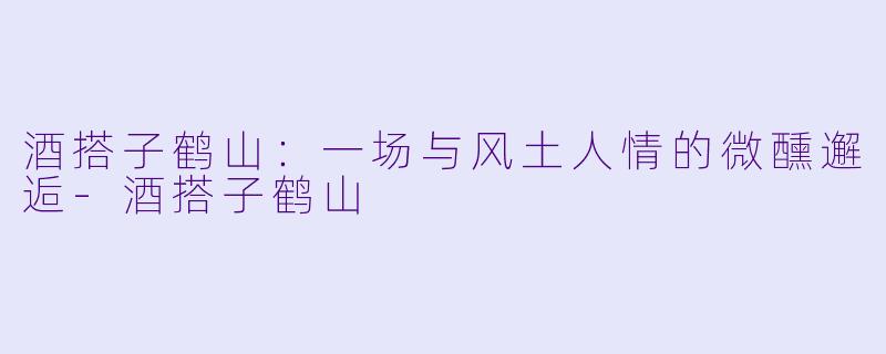酒搭子鹤山:一场与风土人情的微醺邂逅-酒搭子鹤山