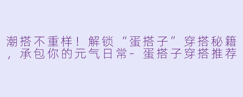 潮搭不重样！解锁“蛋搭子”穿搭秘籍，承包你的元气日常