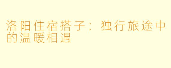 洛阳住宿搭子:独行旅途中的温暖相遇