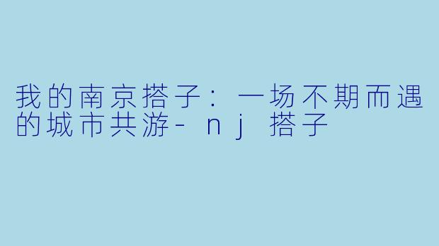 我的南京搭子：一场不期而遇的城市共游-nj搭子