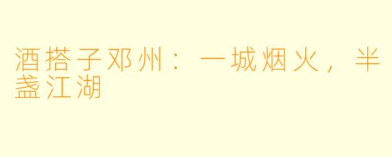 酒搭子邓州:一城烟火,半盏江湖
