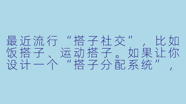 最近流行“搭子社交”，比如饭搭子、运动搭子。如果让你设计一个“搭子分配系统”，你会考虑哪些因素来确保匹配的效率和满意度？
