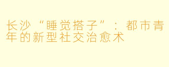 长沙“睡觉搭子”:都市青年的新型社交治愈术