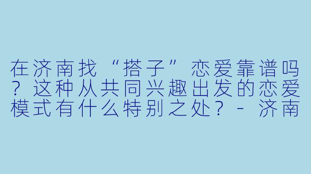 在济南找“搭子”恋爱靠谱吗？这种从共同兴趣出发的恋爱模式有什么特别之处？-济南搭子恋爱