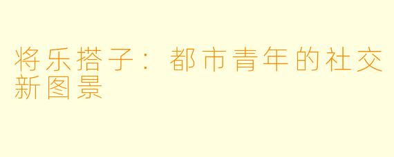 将乐搭子:都市青年的社交新图景