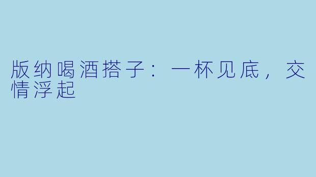 版纳喝酒搭子：一杯见底，交情浮起