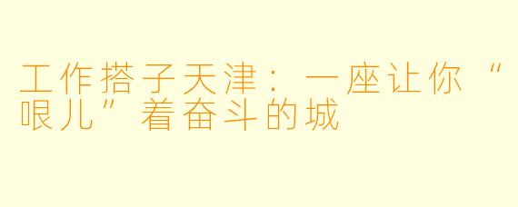 工作搭子天津：一座让你“哏儿”着奋斗的城