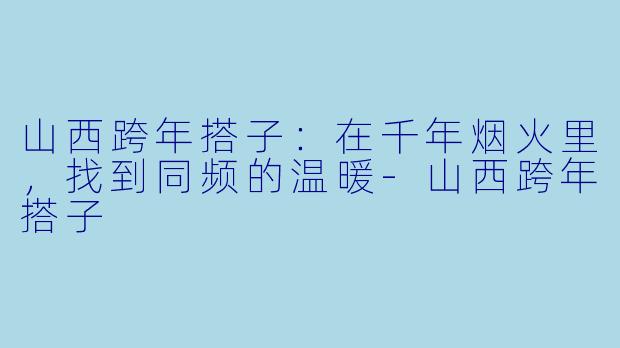 山西跨年搭子：在千年烟火里，找到同频的温暖-山西跨年搭子