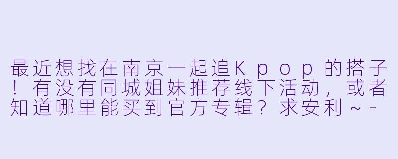 最近想找在南京一起追Kpop的搭子！有没有同城姐妹推荐线下活动，或者知道哪里能买到官方专辑？求安利～-南京kpop搭子