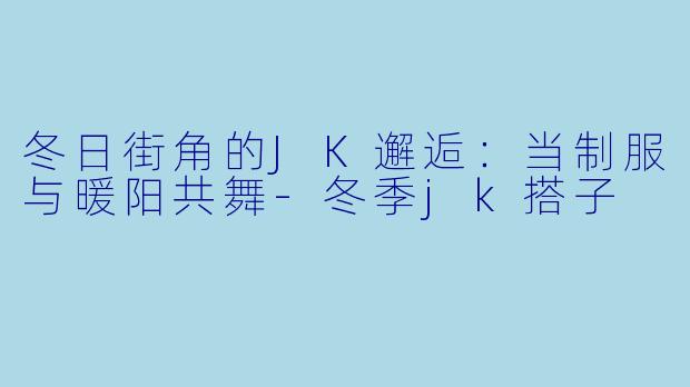 冬日街角的JK邂逅：当制服与暖阳共舞-冬季jk搭子