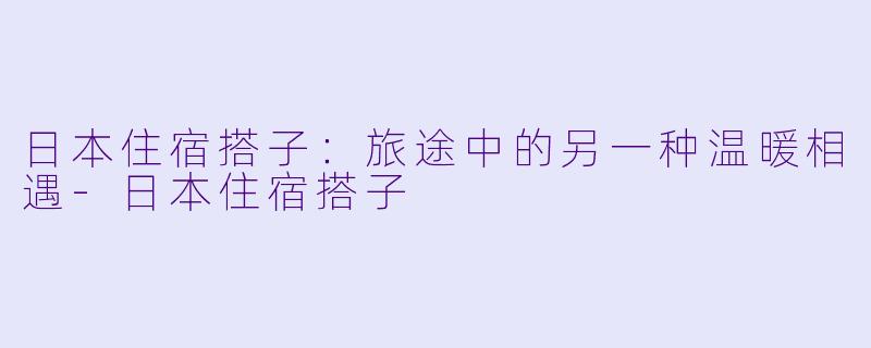 日本住宿搭子:旅途中的另一种温暖相遇-日本住宿搭子