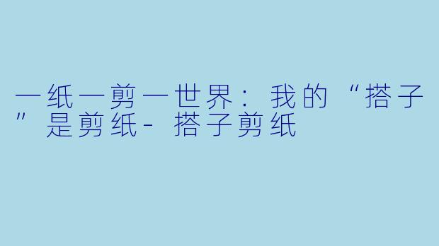 一纸一剪一世界：我的“搭子”是剪纸-搭子剪纸