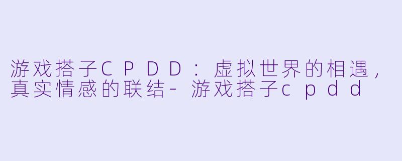游戏搭子CPDD：虚拟世界的相遇，真实情感的联结-游戏搭子cpdd