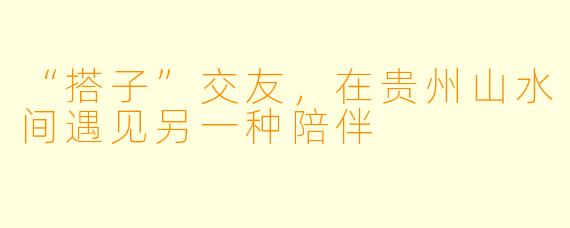 “搭子”交友，在贵州山水间遇见另一种陪伴