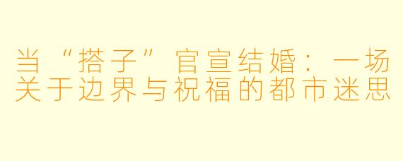 当“搭子”官宣结婚:一场关于边界与祝福的都市迷思