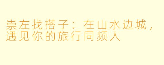 崇左找搭子:在山水边城,遇见你的旅行同频人