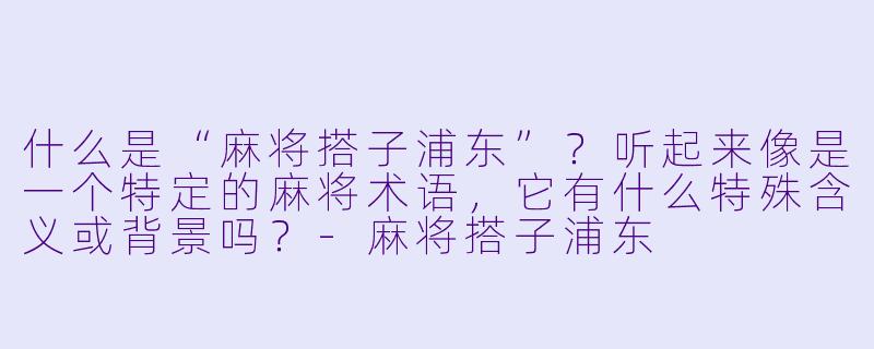什么是“麻将搭子浦东”？听起来像是一个特定的麻将术语，它有什么特殊含义或背景吗？-麻将搭子浦东