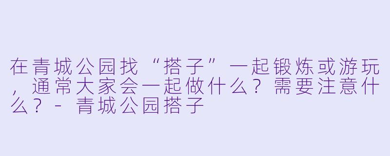 在青城公园找“搭子”一起锻炼或游玩，通常大家会一起做什么？需要注意什么？-青城公园搭子