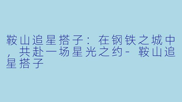 鞍山追星搭子:在钢铁之城中,共赴一场星光之约-鞍山追星搭子