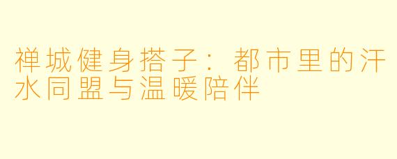 禅城健身搭子:都市里的汗水同盟与温暖陪伴