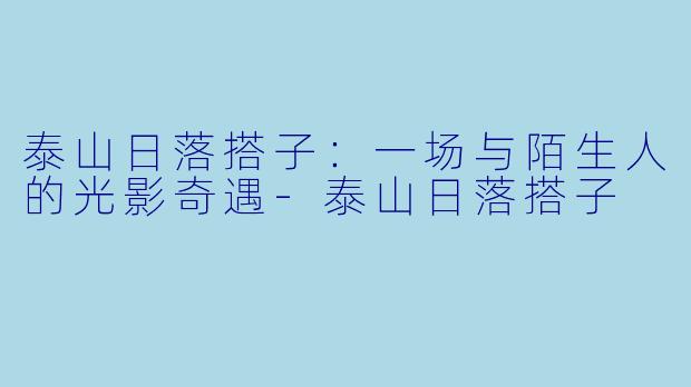 泰山日落搭子：一场与陌生人的光影奇遇-泰山日落搭子